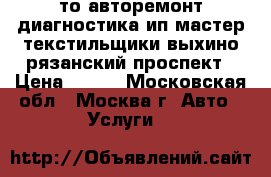 то авторемонт диагностика ип мастер текстильщики выхино рязанский проспект › Цена ­ 900 - Московская обл., Москва г. Авто » Услуги   